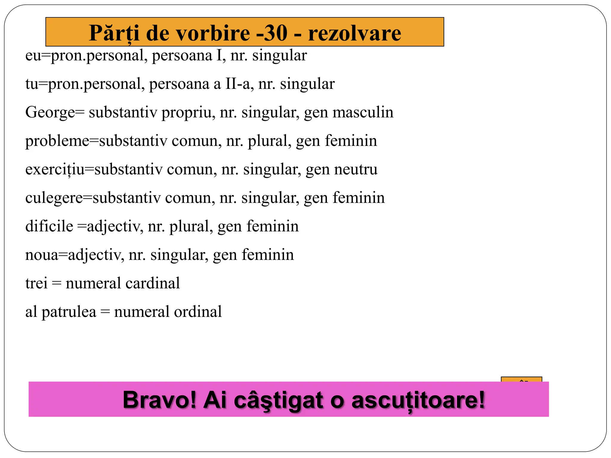 eu=pron.personal, persoana I, nr. singular
tu=pron.personal, persoana a II-a, nr. singular
George= substantiv propriu, nr. singular, gen masculin
probleme=substantiv comun, nr. plural, gen feminin
exercițiu=substantiv comun, nr. singular, gen neutru
culegere=substantiv comun, nr. singular, gen feminin
dificile =adjectiv, nr. plural, gen feminin
noua=adjectiv, nr. singular, gen feminin
trei = numeral cardinal
al patrulea = numeral ordinal
Părți de vorbire -30 - rezolvare
Bravo! Ai câştigat o ascuțitoare!
 