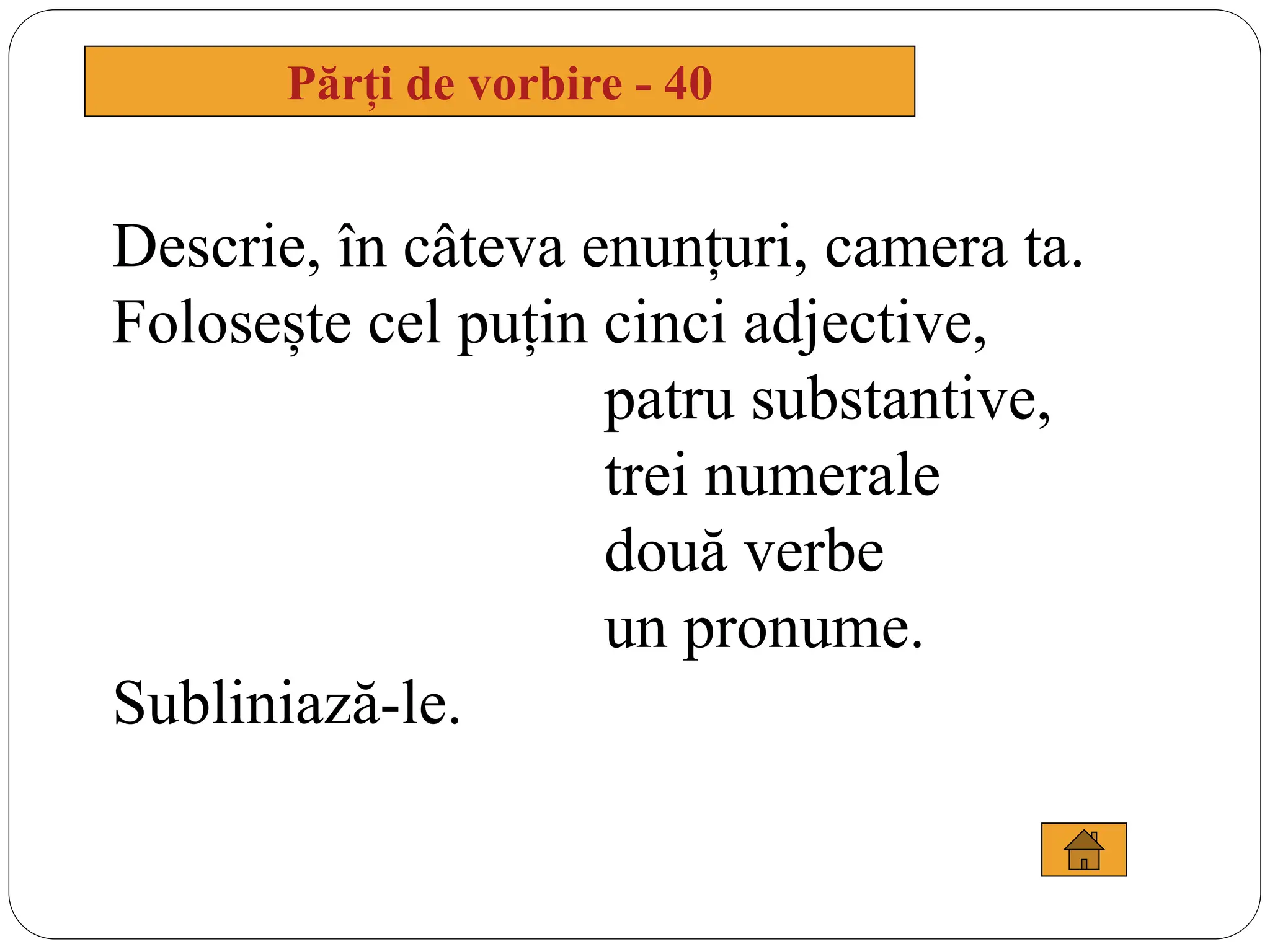 Părți de vorbire - 40
Descrie, în câteva enunțuri, camera ta.
Folosește cel puțin cinci adjective,
patru substantive,
trei numerale
două verbe
un pronume.
Subliniază-le.
 