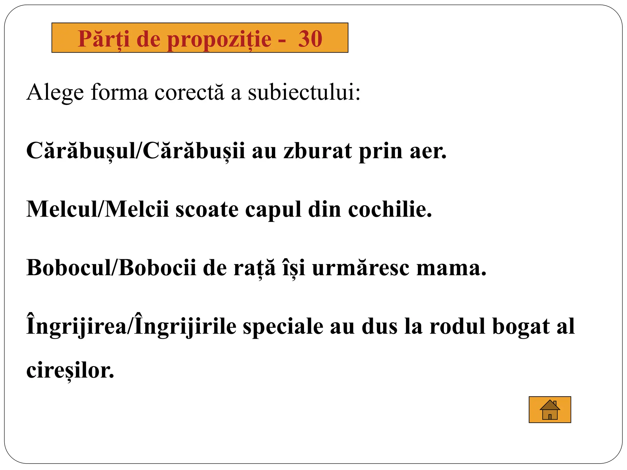 Alege forma corectă a subiectului:
Cărăbușul/Cărăbușii au zburat prin aer.
Melcul/Melcii scoate capul din cochilie.
Bobocul/Bobocii de rață își urmăresc mama.
Îngrijirea/Îngrijirile speciale au dus la rodul bogat al
cireșilor.
Părți de propoziție - 30
 