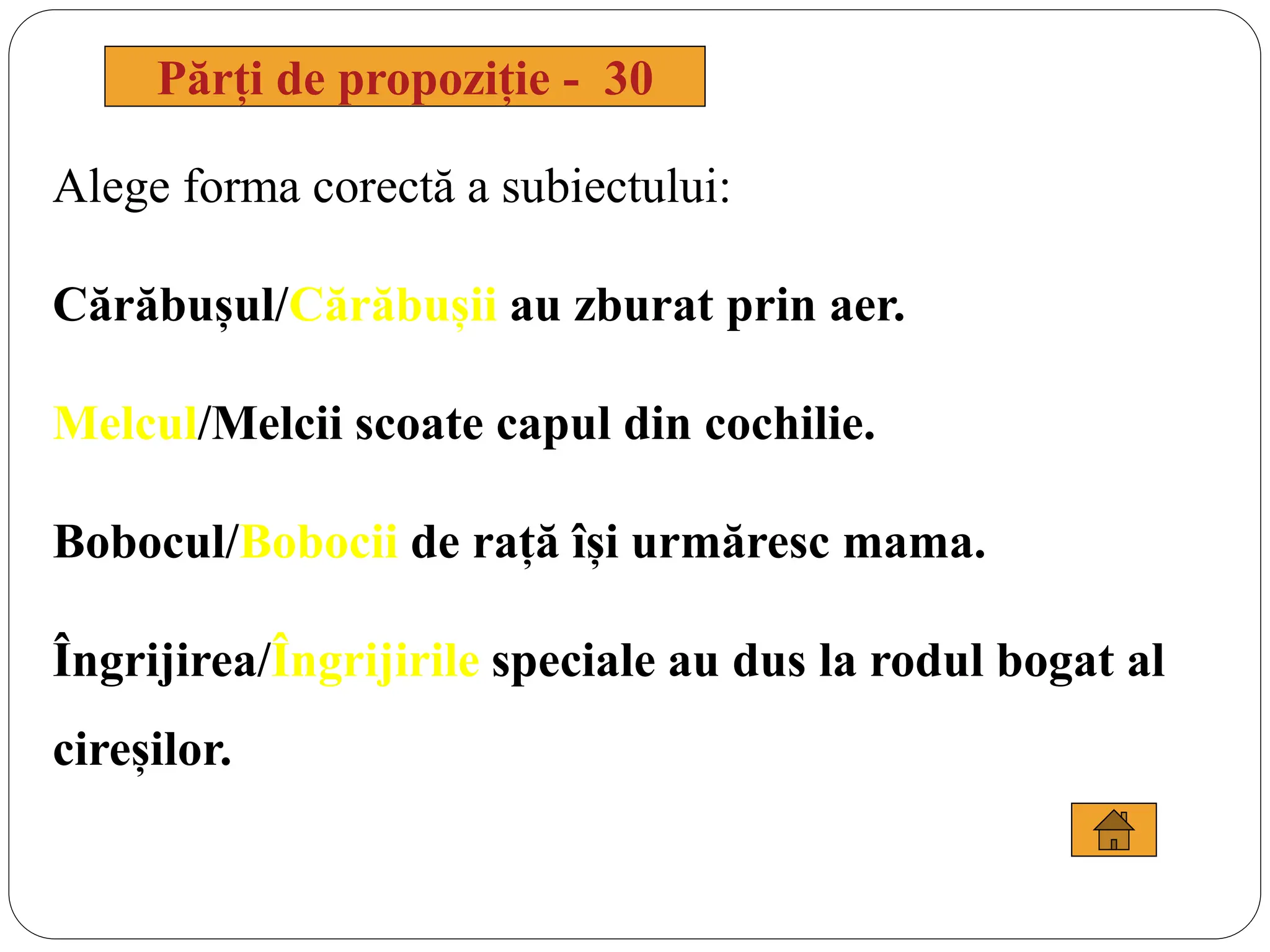 Alege forma corectă a subiectului:
Cărăbușul/Cărăbușii au zburat prin aer.
Melcul/Melcii scoate capul din cochilie.
Bobocul/Bobocii de rață își urmăresc mama.
Îngrijirea/Îngrijirile speciale au dus la rodul bogat al
cireșilor.
Părți de propoziție - 30
 