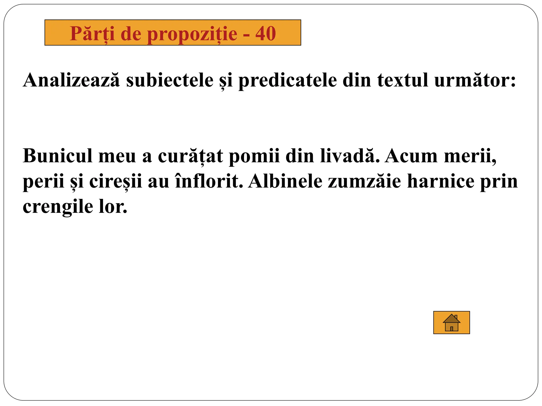 Analizează subiectele și predicatele din textul următor:
Bunicul meu a curățat pomii din livadă. Acum merii,
perii și cireșii au înflorit. Albinele zumzăie harnice prin
crengile lor.
Părți de propoziție - 40
 