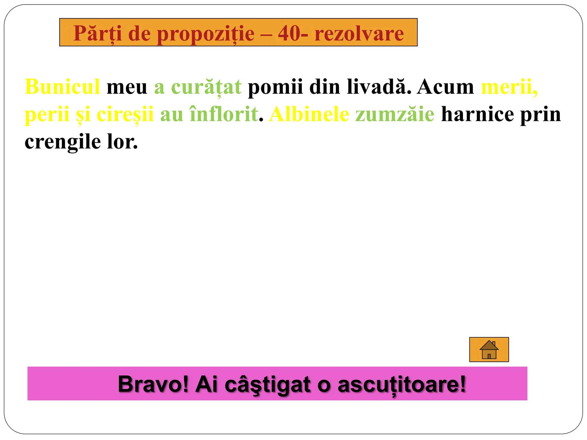 Bunicul meu a curățat pomii din livadă. Acum merii,
perii și cireșii au înflorit. Albinele zumzăie harnice prin
crengile lor.
Părți de propoziție – 40- rezolvare
Bravo! Ai câştigat o ascuțitoare!
 
