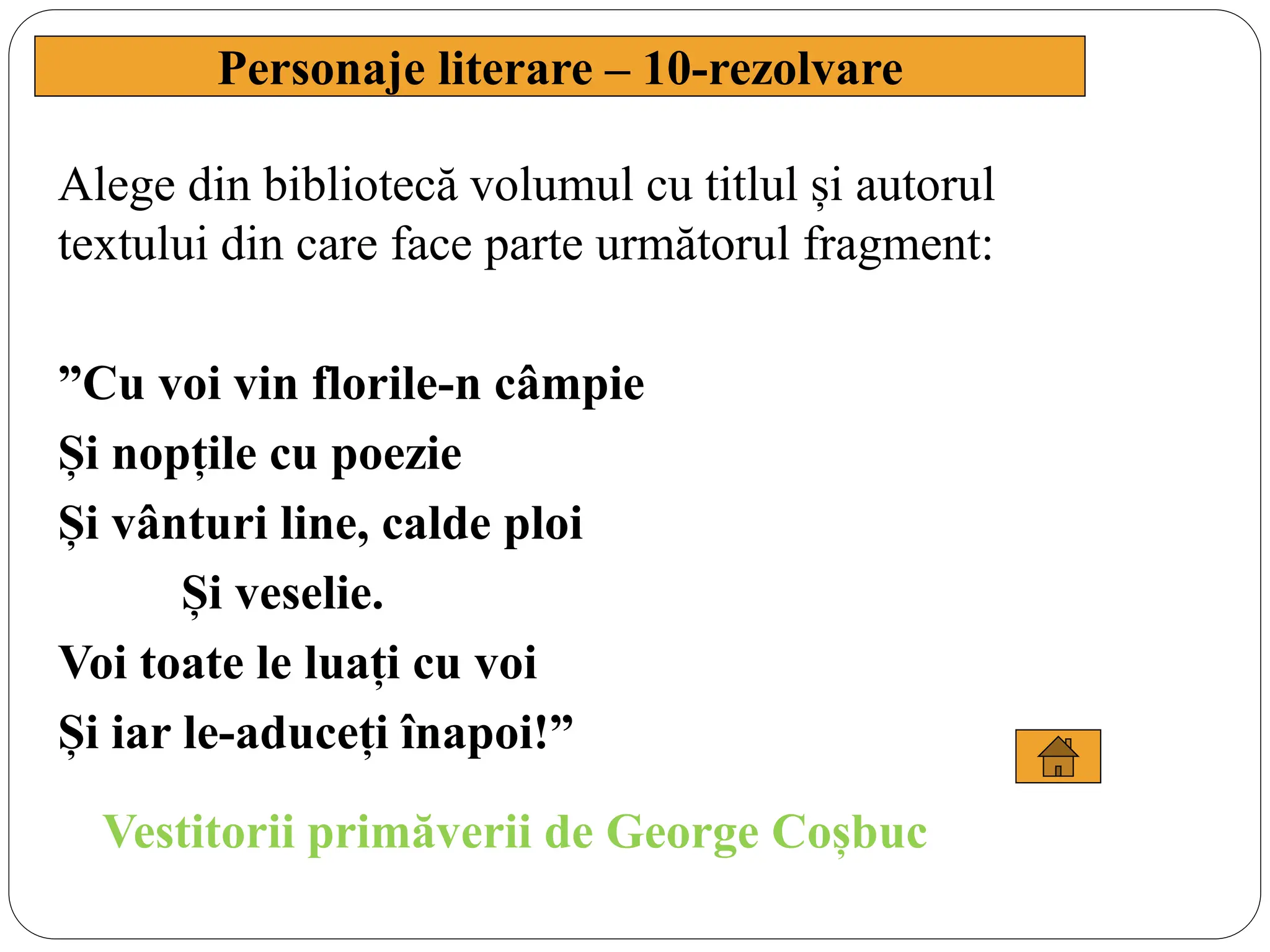 Alege din bibliotecă volumul cu titlul și autorul
textului din care face parte următorul fragment:
”Cu voi vin florile-n câmpie
Și nopțile cu poezie
Și vânturi line, calde ploi
Și veselie.
Voi toate le luați cu voi
Și iar le-aduceți înapoi!”
Personaje literare – 10-rezolvare
Vestitorii primăverii de George Coșbuc
 