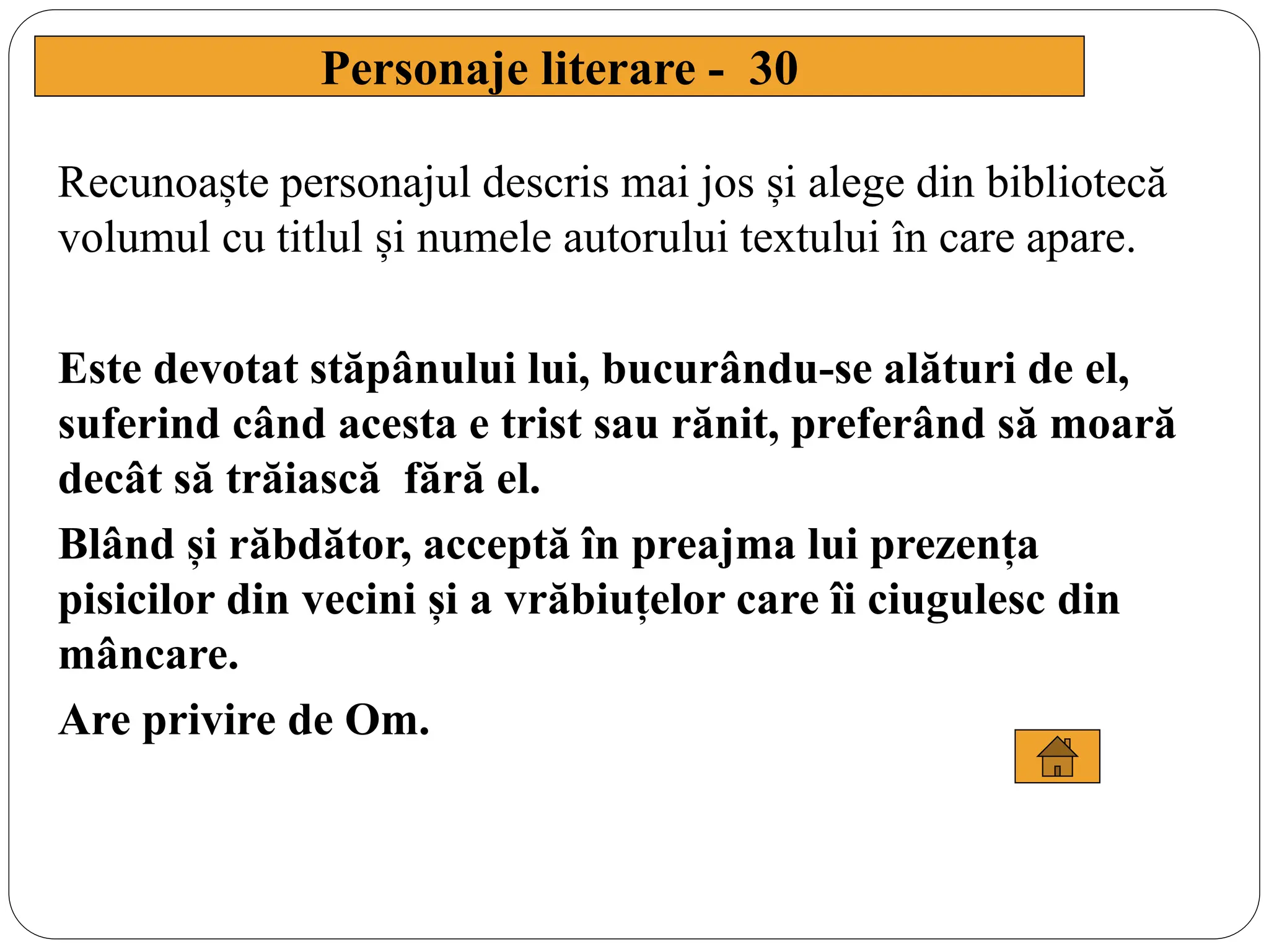 Recunoaște personajul descris mai jos și alege din bibliotecă
volumul cu titlul și numele autorului textului în care apare.
Este devotat stăpânului lui, bucurându-se alături de el,
suferind când acesta e trist sau rănit, preferând să moară
decât să trăiască fără el.
Blând și răbdător, acceptă în preajma lui prezența
pisicilor din vecini și a vrăbiuțelor care îi ciugulesc din
mâncare.
Are privire de Om.
Personaje literare - 30
 