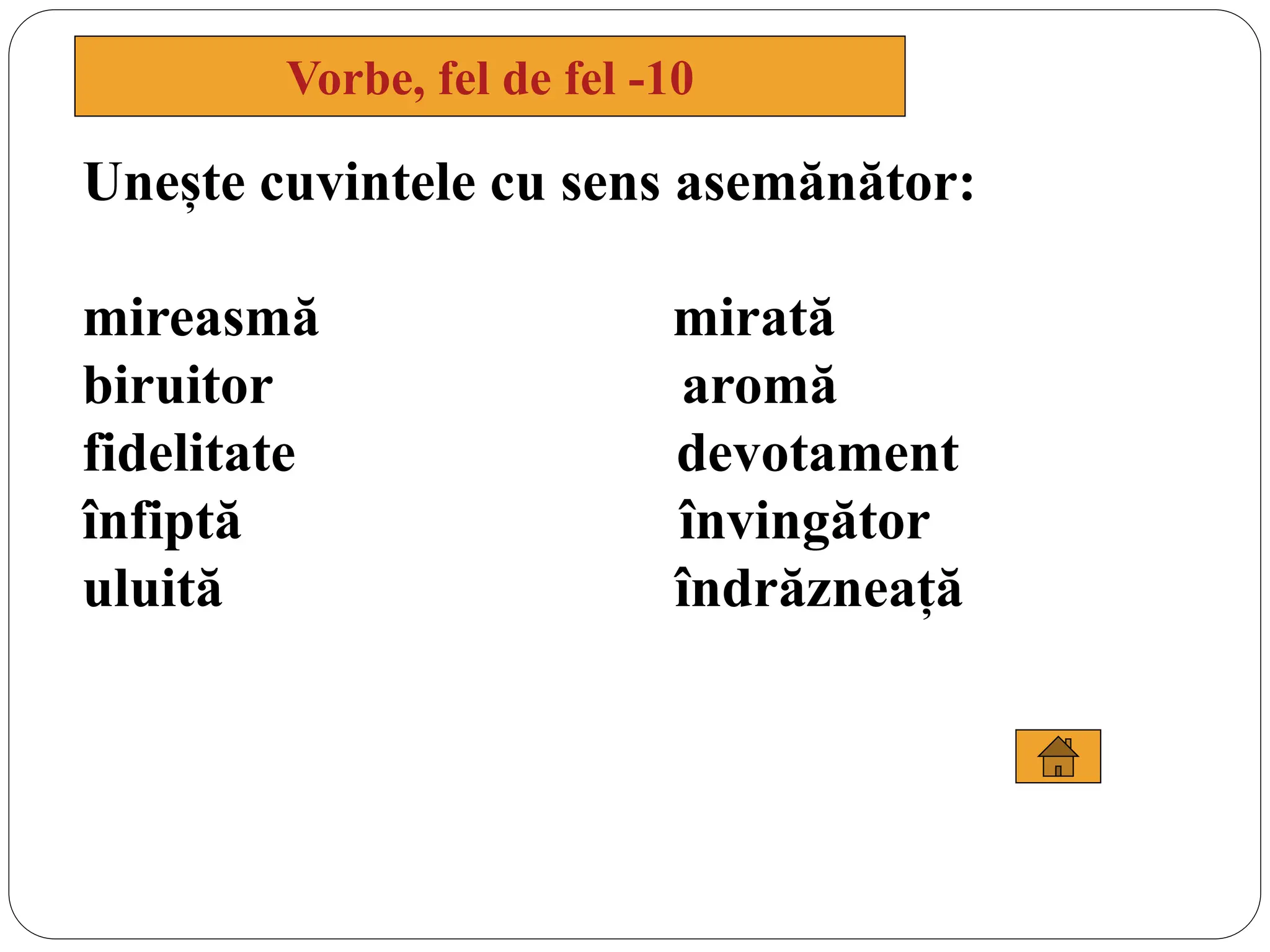Unește cuvintele cu sens asemănător:
mireasmă mirată
biruitor aromă
fidelitate devotament
înfiptă învingător
uluită îndrăzneață
Vorbe, fel de fel -10
 