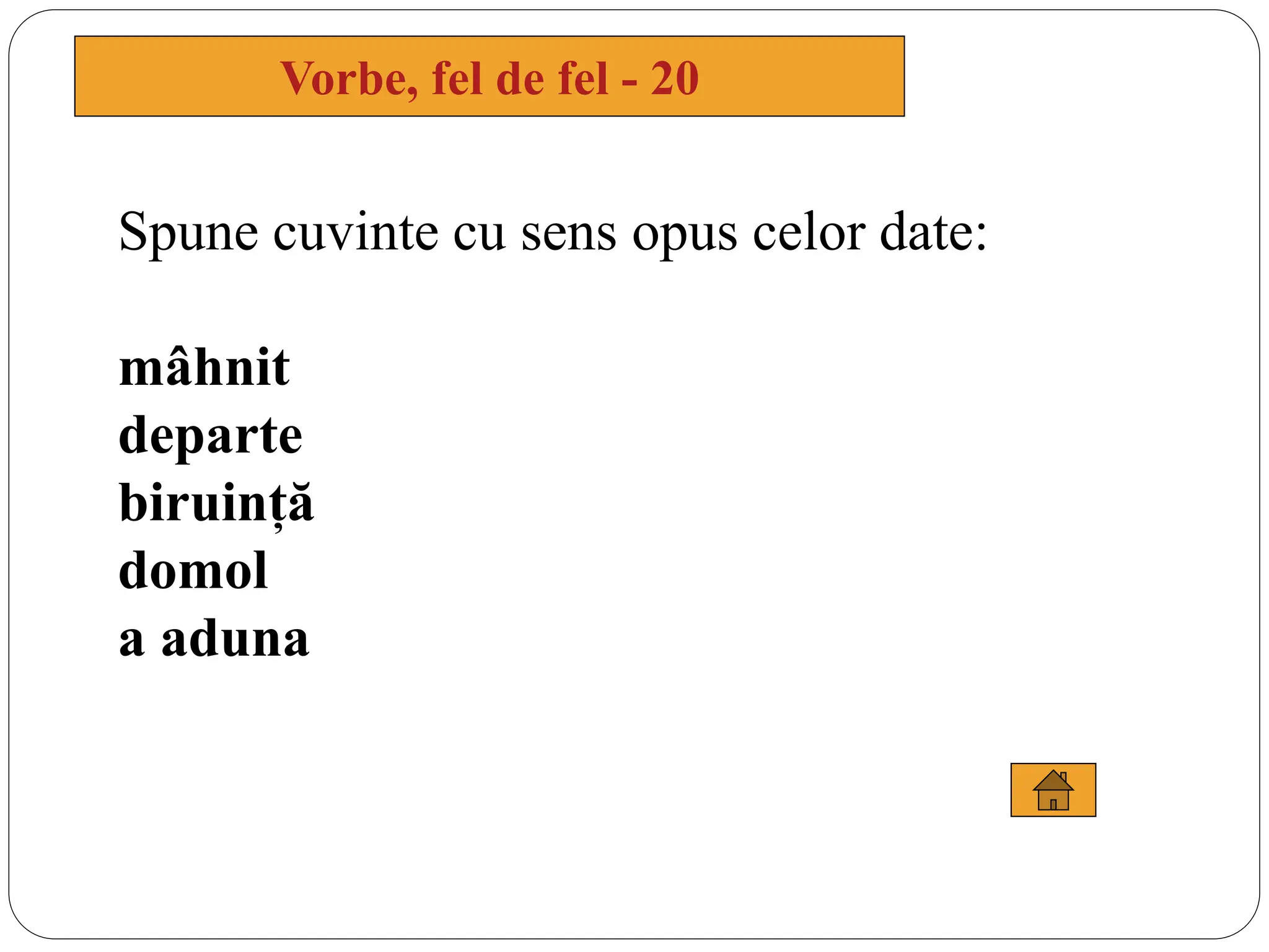 Spune cuvinte cu sens opus celor date:
mâhnit
departe
biruință
domol
a aduna
Vorbe, fel de fel - 20
 