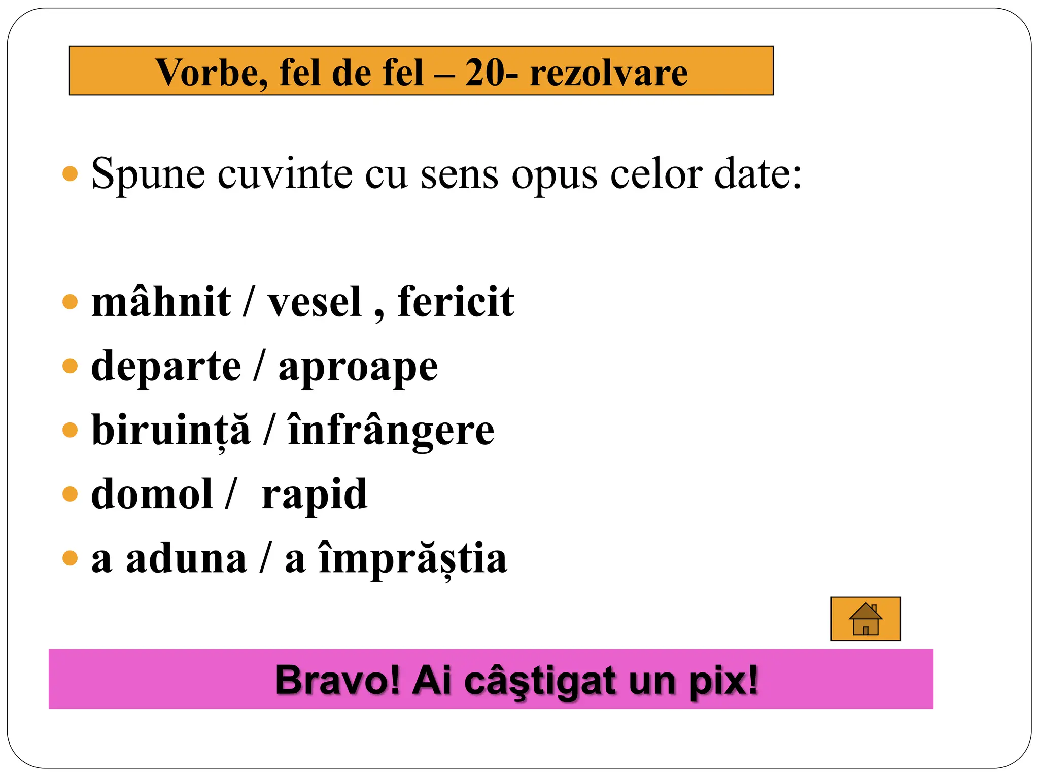  Spune cuvinte cu sens opus celor date:
 mâhnit / vesel , fericit
 departe / aproape
 biruință / înfrângere
 domol / rapid
 a aduna / a împrăștia
Vorbe, fel de fel – 20- rezolvare
Bravo! Ai câştigat un pix!
 