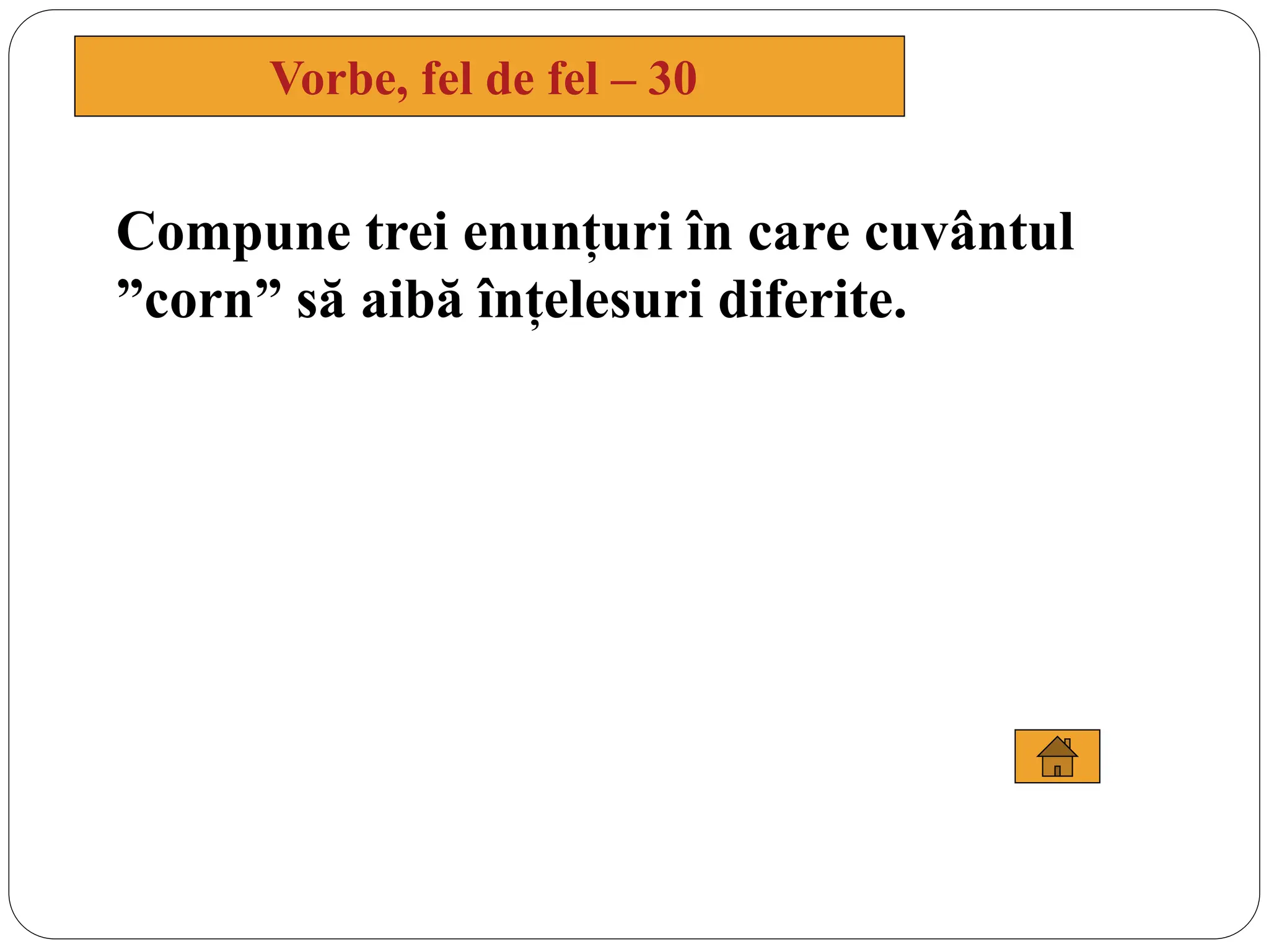 Compune trei enunțuri în care cuvântul
”corn” să aibă înțelesuri diferite.
Vorbe, fel de fel – 30
 