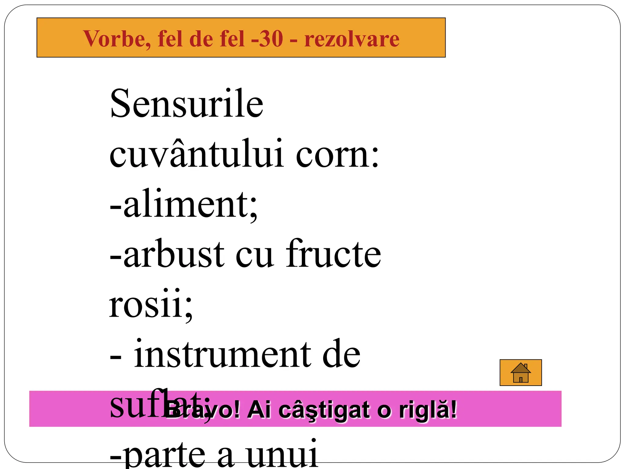 Vorbe, fel de fel -30 - rezolvare
Bravo! Ai câştigat o riglă!
Sensurile
cuvântului corn:
-aliment;
-arbust cu fructe
rosii;
- instrument de
suflat;
-parte a unui
 