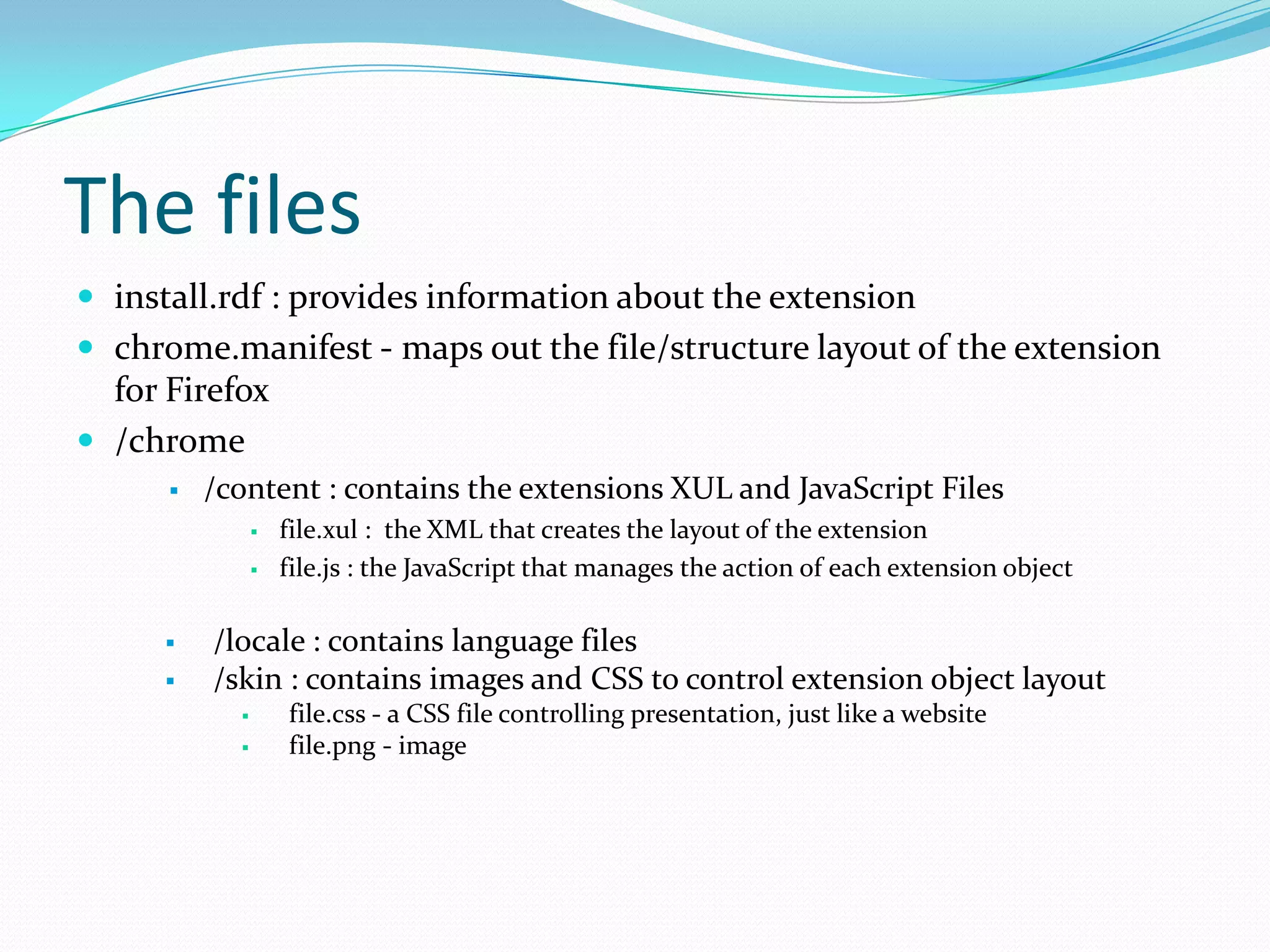 The files
 install.rdf : provides information about the extension
 chrome.manifest - maps out the file/structure layout of the extension
  for Firefox
 /chrome
         /content : contains the extensions XUL and JavaScript Files
                   file.xul : the XML that creates the layout of the extension
                   file.js : the JavaScript that manages the action of each extension object

         /locale : contains language files
         /skin : contains images and CSS to control extension object layout
                   file.css - a CSS file controlling presentation, just like a website
                   file.png - image
 