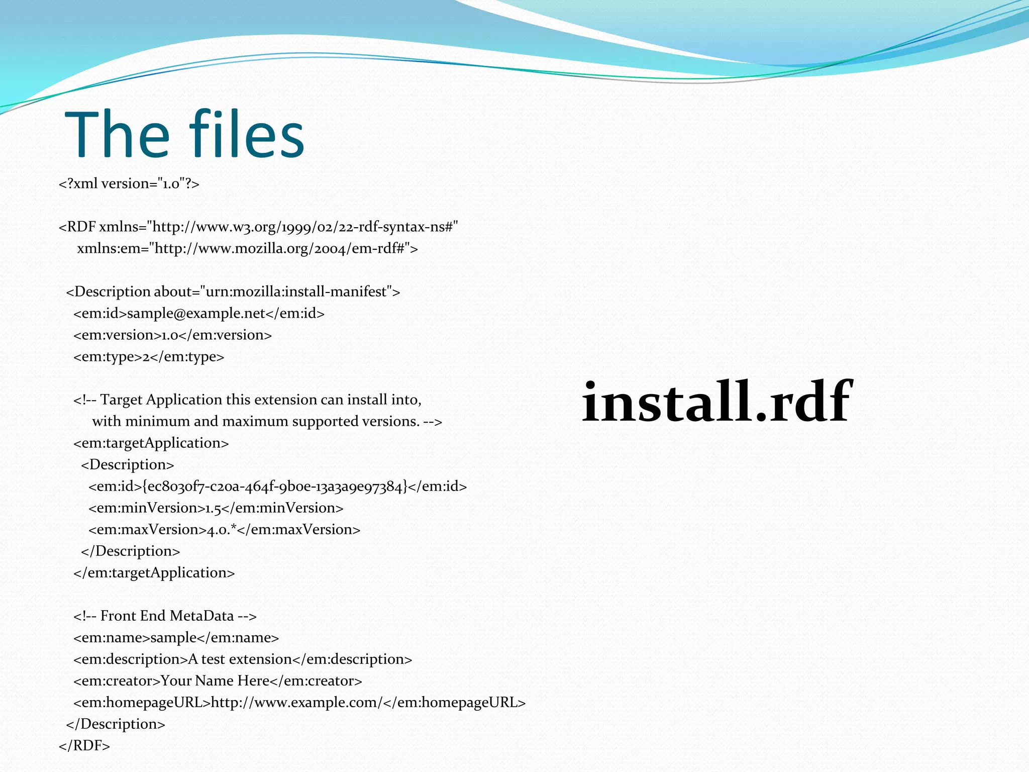 The files
<?xml version="1.0"?>

<RDF xmlns="http://www.w3.org/1999/02/22-rdf-syntax-ns#"
  xmlns:em="http://www.mozilla.org/2004/em-rdf#">

 <Description about="urn:mozilla:install-manifest">
  <em:id>sample@example.net</em:id>
  <em:version>1.0</em:version>
  <em:type>2</em:type>

  <!-- Target Application this extension can install into,
     with minimum and maximum supported versions. -->
  <em:targetApplication>
                                                             install.rdf
   <Description>
    <em:id>{ec8030f7-c20a-464f-9b0e-13a3a9e97384}</em:id>
    <em:minVersion>1.5</em:minVersion>
    <em:maxVersion>4.0.*</em:maxVersion>
   </Description>
  </em:targetApplication>

  <!-- Front End MetaData -->
  <em:name>sample</em:name>
  <em:description>A test extension</em:description>
  <em:creator>Your Name Here</em:creator>
  <em:homepageURL>http://www.example.com/</em:homepageURL>
 </Description>
</RDF>
 
