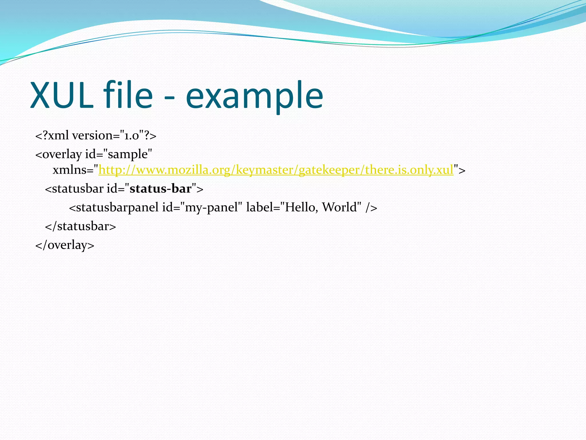 XUL file - example
<?xml version="1.0"?>
<overlay id="sample"
   xmlns="http://www.mozilla.org/keymaster/gatekeeper/there.is.only.xul">
 <statusbar id="status-bar">
      <statusbarpanel id="my-panel" label="Hello, World" />
 </statusbar>
</overlay>
 