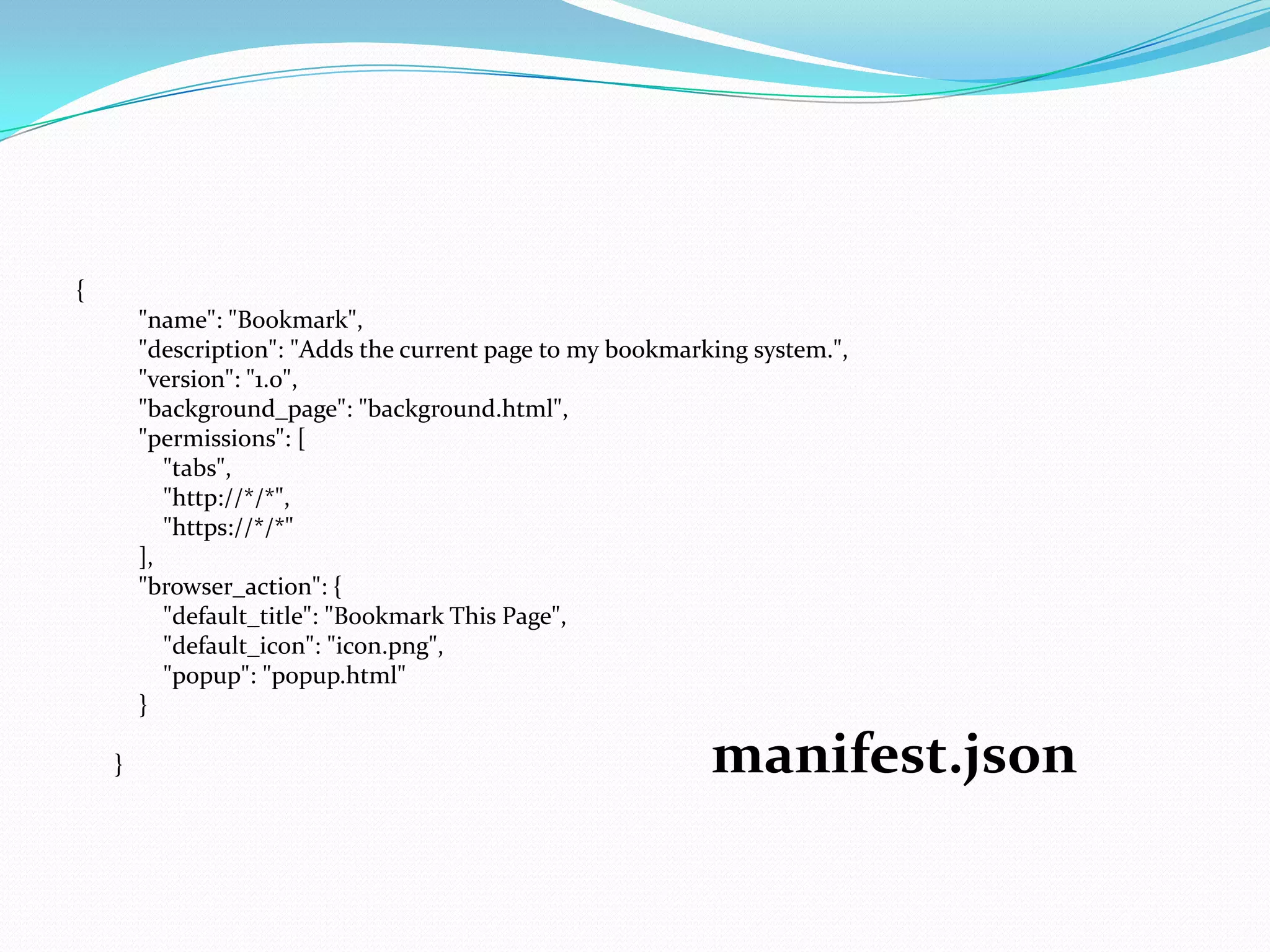 {
        "name": "Bookmark",
        "description": "Adds the current page to my bookmarking system.",
        "version": "1.0",
        "background_page": "background.html",
        "permissions": [
           "tabs",
           "http://*/*",
           "https://*/*"
        ],
        "browser_action": {
           "default_title": "Bookmark This Page",
           "default_icon": "icon.png",
           "popup": "popup.html"
        }

    }                                                       manifest.json
 