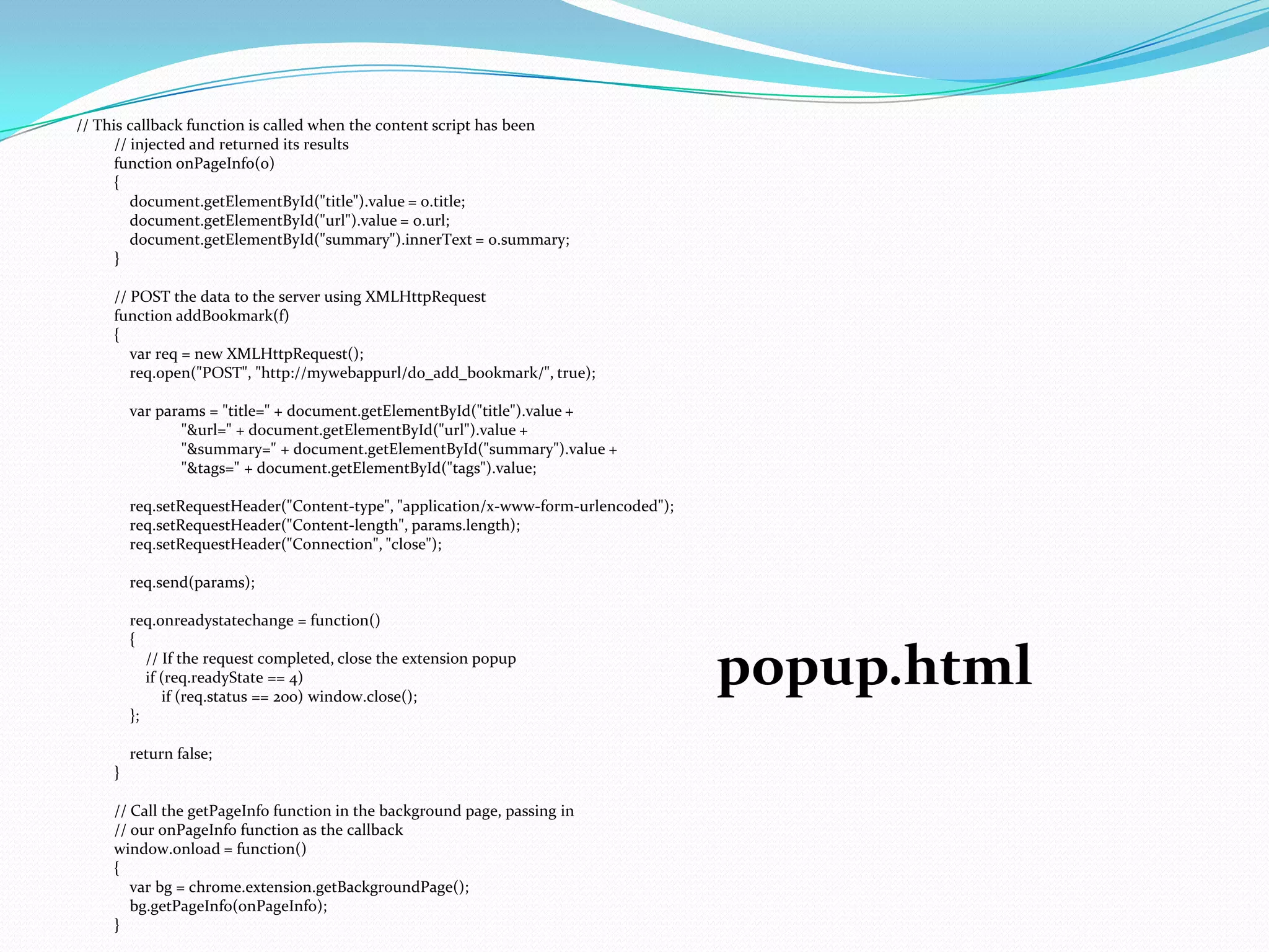 // This callback function is called when the content script has been
      // injected and returned its results
      function onPageInfo(o)
      {
         document.getElementById("title").value = o.title;
         document.getElementById("url").value = o.url;
         document.getElementById("summary").innerText = o.summary;
      }

     // POST the data to the server using XMLHttpRequest
     function addBookmark(f)
     {
        var req = new XMLHttpRequest();
        req.open("POST", "http://mywebappurl/do_add_bookmark/", true);

         var params = "title=" + document.getElementById("title").value +
                "&url=" + document.getElementById("url").value +
                "&summary=" + document.getElementById("summary").value +
                "&tags=" + document.getElementById("tags").value;

         req.setRequestHeader("Content-type", "application/x-www-form-urlencoded");
         req.setRequestHeader("Content-length", params.length);
         req.setRequestHeader("Connection", "close");

         req.send(params);

         req.onreadystatechange = function()
         {
            // If the request completed, close the extension popup
            if (req.readyState == 4)
               if (req.status == 200) window.close();
                                                                                      popup.html
         };

         return false;
     }

     // Call the getPageInfo function in the background page, passing in
     // our onPageInfo function as the callback
     window.onload = function()
     {
        var bg = chrome.extension.getBackgroundPage();
        bg.getPageInfo(onPageInfo);
     }
 