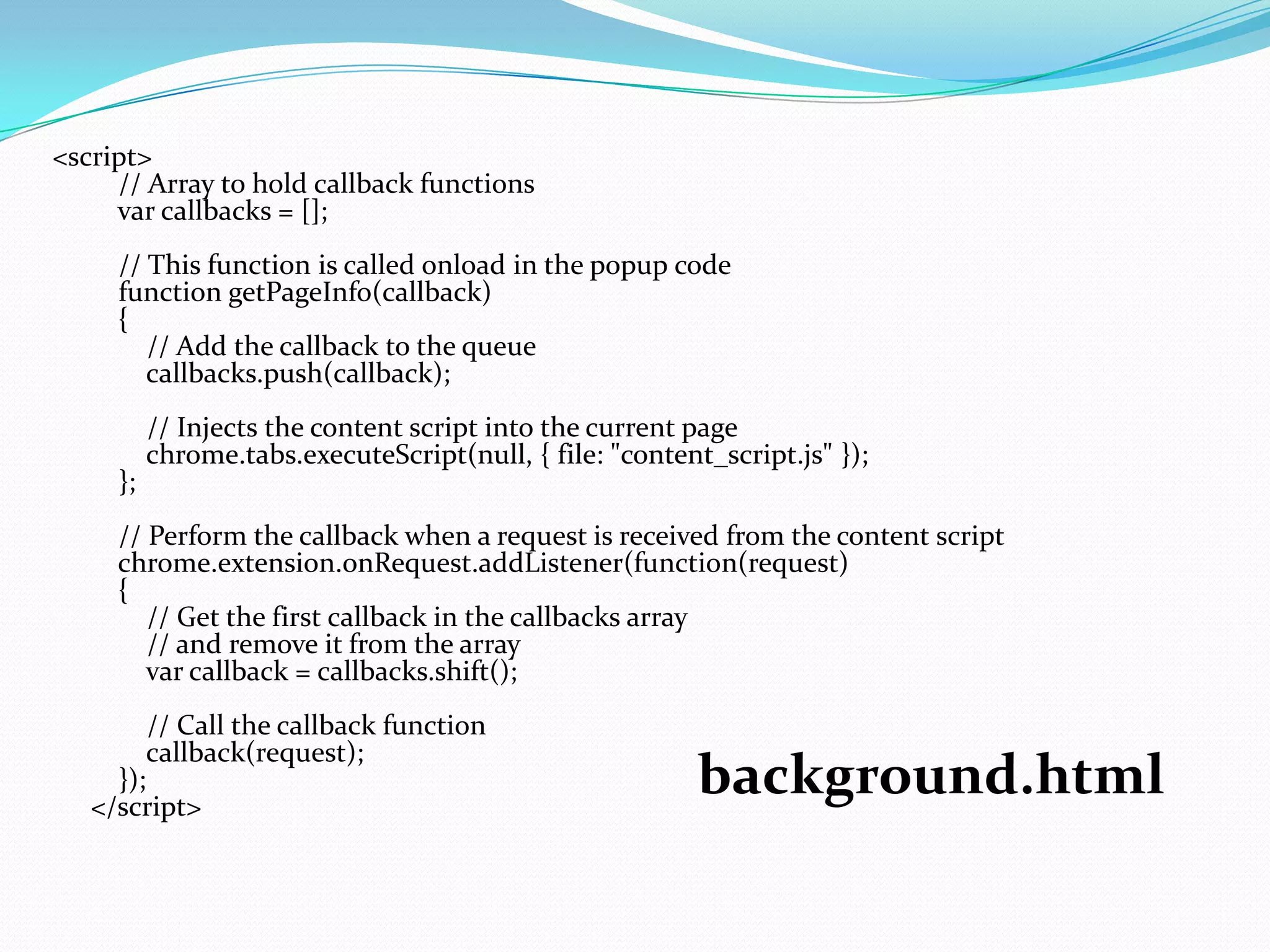 <script>
     // Array to hold callback functions
     var callbacks = [];
     // This function is called onload in the popup code
     function getPageInfo(callback)
     {
        // Add the callback to the queue
        callbacks.push(callback);
          // Injects the content script into the current page
          chrome.tabs.executeScript(null, { file: "content_script.js" });
     };
     // Perform the callback when a request is received from the content script
     chrome.extension.onRequest.addListener(function(request)
     {
        // Get the first callback in the callbacks array
        // and remove it from the array
        var callback = callbacks.shift();
          // Call the callback function
          callback(request);
     });
   </script>
                                                          background.html
 