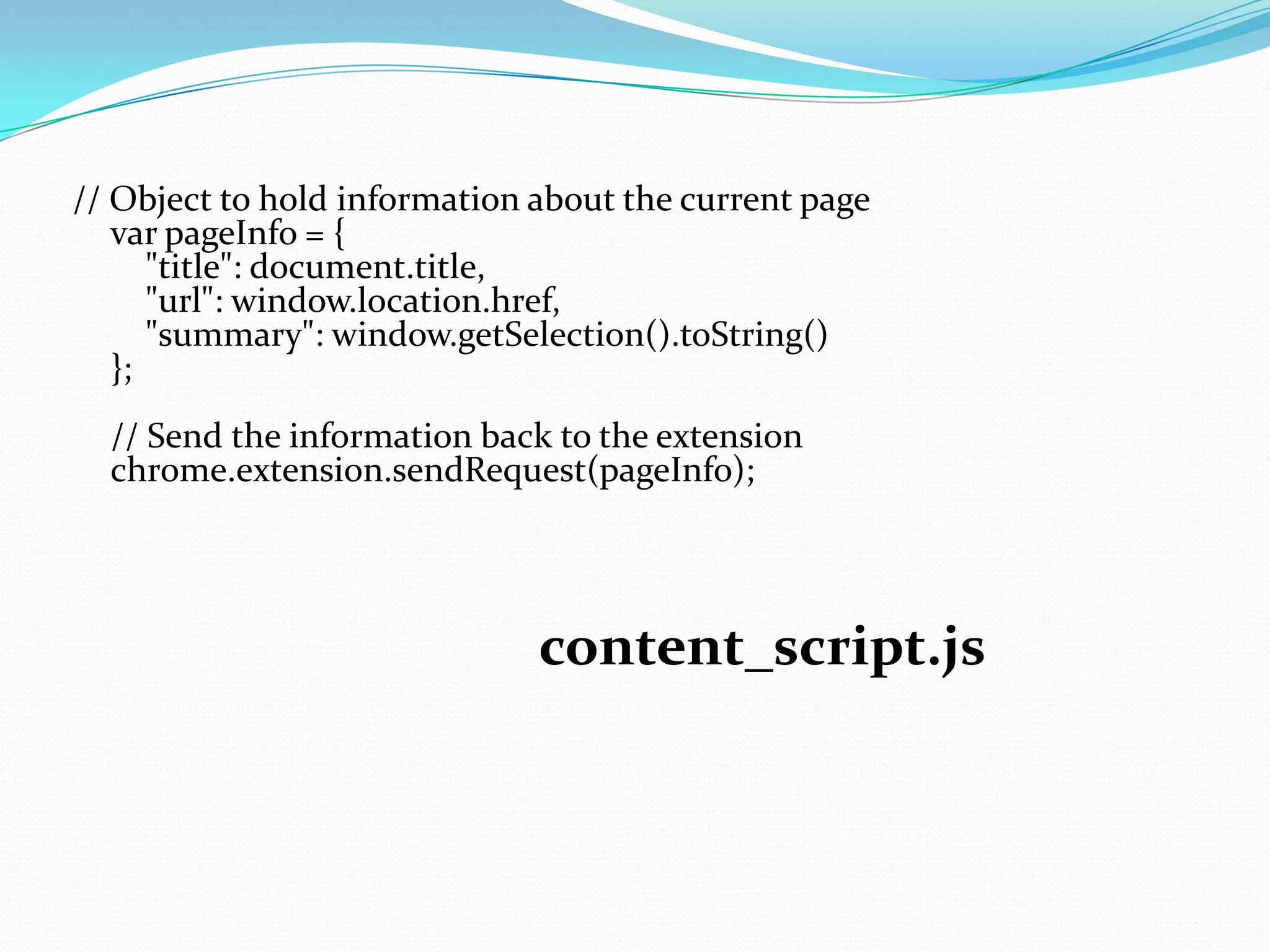 // Object to hold information about the current page
   var pageInfo = {
      "title": document.title,
      "url": window.location.href,
      "summary": window.getSelection().toString()
   };
  // Send the information back to the extension
  chrome.extension.sendRequest(pageInfo);




                              content_script.js
 