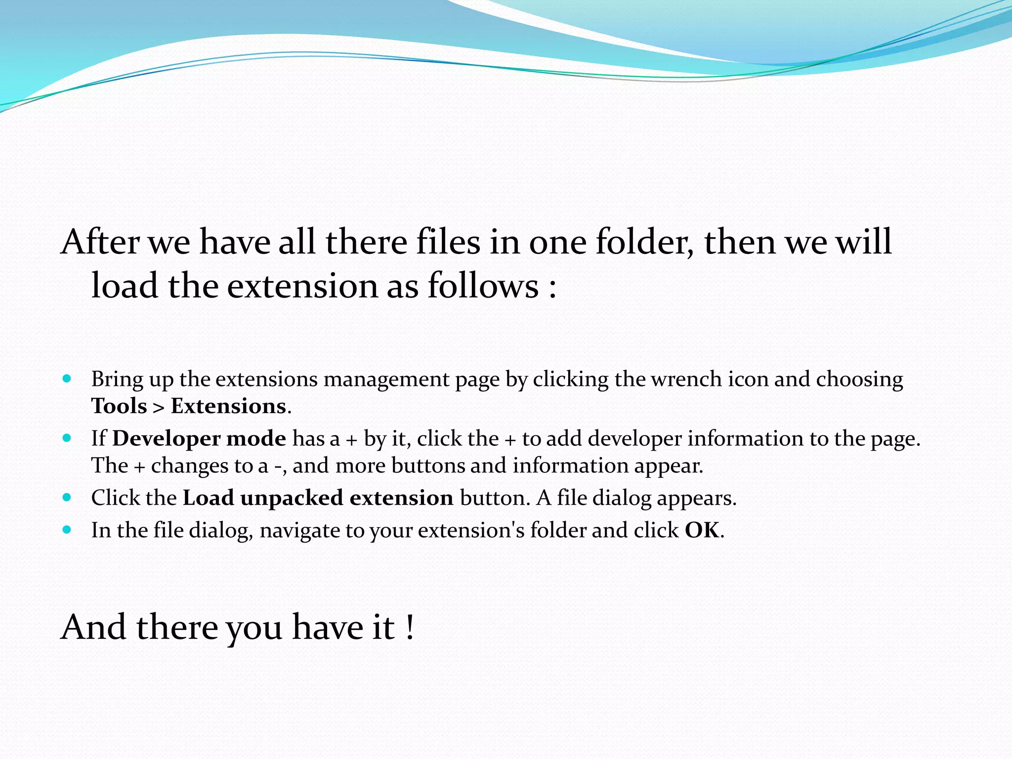 After we have all there files in one folder, then we will
 load the extension as follows :

 Bring up the extensions management page by clicking the wrench icon and choosing
  Tools > Extensions.
 If Developer mode has a + by it, click the + to add developer information to the page.
  The + changes to a -, and more buttons and information appear.
 Click the Load unpacked extension button. A file dialog appears.
 In the file dialog, navigate to your extension's folder and click OK.



And there you have it !
 