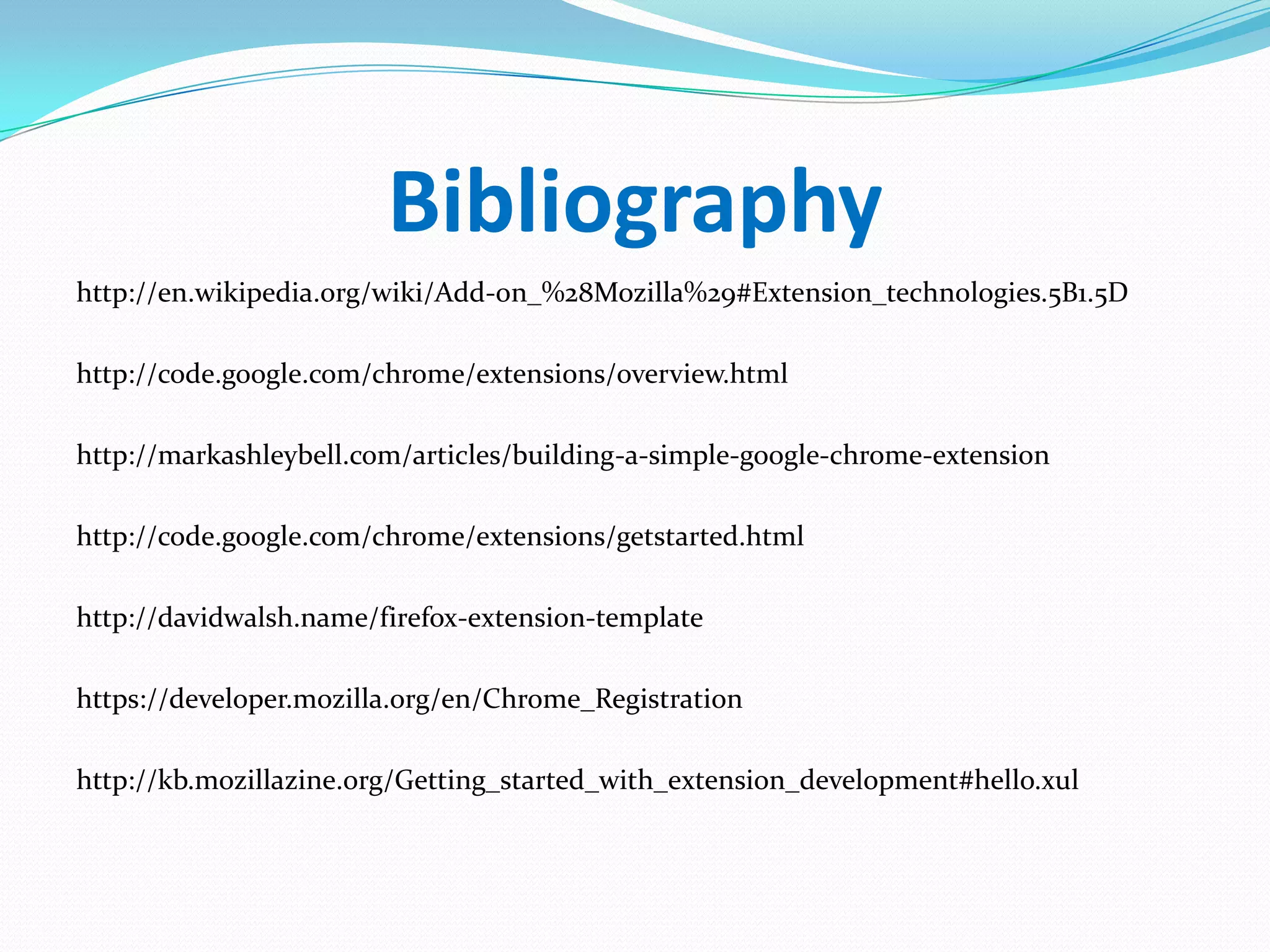 Bibliography
http://en.wikipedia.org/wiki/Add-on_%28Mozilla%29#Extension_technologies.5B1.5D

http://code.google.com/chrome/extensions/overview.html

http://markashleybell.com/articles/building-a-simple-google-chrome-extension

http://code.google.com/chrome/extensions/getstarted.html

http://davidwalsh.name/firefox-extension-template

https://developer.mozilla.org/en/Chrome_Registration

http://kb.mozillazine.org/Getting_started_with_extension_development#hello.xul
 