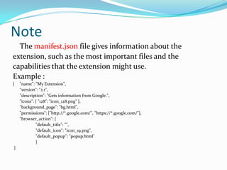 Note
  The manifest.json file gives information about the
extension, such as the most important files and the
capabilities that the extension might use.
Example :
{   "name": "My Extension",
    "version": "2.1",
    "description": "Gets information from Google.",
    "icons": { "128": "icon_128.png" },
    "background_page": "bg.html",
    "permissions": ["http://*.google.com/", "https://*.google.com/"],
    "browser_action": {
             "default_title": "",
             "default_icon": "icon_19.png",
             "default_popup": "popup.html"
             }
}
 