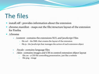 The files
 install.rdf : provides information about the extension
 chrome.manifest - maps out the file/structure layout of the extension
  for Firefox
 /chrome
         /content : contains the extensions XUL and JavaScript Files
                   file.xul : the XML that creates the layout of the extension
                   file.js : the JavaScript that manages the action of each extension object

         /locale : contains language files
         /skin : contains images and CSS to control extension object layout
                   file.css - a CSS file controlling presentation, just like a website
                   file.png - image
 