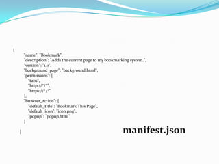 {
        "name": "Bookmark",
        "description": "Adds the current page to my bookmarking system.",
        "version": "1.0",
        "background_page": "background.html",
        "permissions": [
           "tabs",
           "http://*/*",
           "https://*/*"
        ],
        "browser_action": {
           "default_title": "Bookmark This Page",
           "default_icon": "icon.png",
           "popup": "popup.html"
        }

    }                                                       manifest.json
 