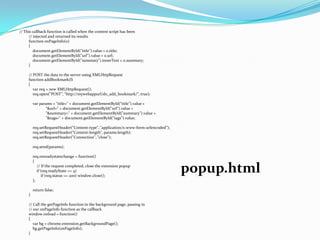 // This callback function is called when the content script has been
      // injected and returned its results
      function onPageInfo(o)
      {
         document.getElementById("title").value = o.title;
         document.getElementById("url").value = o.url;
         document.getElementById("summary").innerText = o.summary;
      }

     // POST the data to the server using XMLHttpRequest
     function addBookmark(f)
     {
        var req = new XMLHttpRequest();
        req.open("POST", "http://mywebappurl/do_add_bookmark/", true);

         var params = "title=" + document.getElementById("title").value +
                "&url=" + document.getElementById("url").value +
                "&summary=" + document.getElementById("summary").value +
                "&tags=" + document.getElementById("tags").value;

         req.setRequestHeader("Content-type", "application/x-www-form-urlencoded");
         req.setRequestHeader("Content-length", params.length);
         req.setRequestHeader("Connection", "close");

         req.send(params);

         req.onreadystatechange = function()
         {
            // If the request completed, close the extension popup
            if (req.readyState == 4)
               if (req.status == 200) window.close();
                                                                                      popup.html
         };

         return false;
     }

     // Call the getPageInfo function in the background page, passing in
     // our onPageInfo function as the callback
     window.onload = function()
     {
        var bg = chrome.extension.getBackgroundPage();
        bg.getPageInfo(onPageInfo);
     }
 
