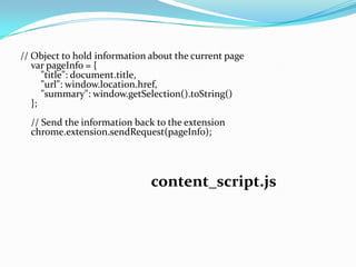 // Object to hold information about the current page
   var pageInfo = {
      "title": document.title,
      "url": window.location.href,
      "summary": window.getSelection().toString()
   };
  // Send the information back to the extension
  chrome.extension.sendRequest(pageInfo);




                              content_script.js
 