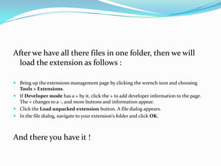 After we have all there files in one folder, then we will
 load the extension as follows :

 Bring up the extensions management page by clicking the wrench icon and choosing
  Tools > Extensions.
 If Developer mode has a + by it, click the + to add developer information to the page.
  The + changes to a -, and more buttons and information appear.
 Click the Load unpacked extension button. A file dialog appears.
 In the file dialog, navigate to your extension's folder and click OK.



And there you have it !
 
