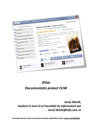 iFilm
                 Documentație proiect CLIW


                                               Ionuț Dănilă,
       Student în anul III al Facultății de Informatică Iași
                                ionut.danila@info.uaic.ro

Consultați și demo-ul video asociat documentației, disponibil la adresa: vimeo.com/35849583
 