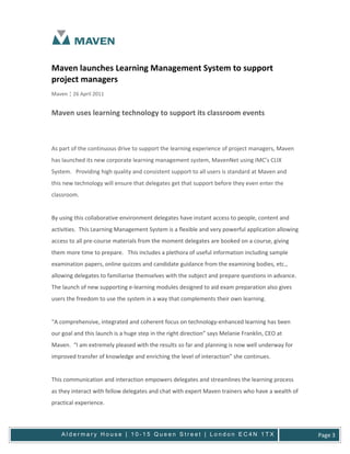 Maven launches Learning Management System to support
project managers
Maven ¦ 26 April 2011


Maven uses learning technology to support its classroom events



As part of the continuous drive to support the learning experience of project managers, Maven
has launched its new corporate learning management system, MavenNet using IMC’s CLIX
System. Providing high quality and consistent support to all users is standard at Maven and
this new technology will ensure that delegates get that support before they even enter the
classroom.


By using this collaborative environment delegates have instant access to people, content and
activities. This Learning Management System is a flexible and very powerful application allowing
access to all pre-course materials from the moment delegates are booked on a course, giving
them more time to prepare. This includes a plethora of useful information including sample
examination papers, online quizzes and candidate guidance from the examining bodies, etc.,
allowing delegates to familiarise themselves with the subject and prepare questions in advance.
The launch of new supporting e-learning modules designed to aid exam preparation also gives
users the freedom to use the system in a way that complements their own learning.


“A comprehensive, integrated and coherent focus on technology-enhanced learning has been
our goal and this launch is a huge step in the right direction” says Melanie Franklin, CEO at
Maven. “I am extremely pleased with the results so far and planning is now well underway for
improved transfer of knowledge and enriching the level of interaction” she continues.


This communication and interaction empowers delegates and streamlines the learning process
as they interact with fellow delegates and chat with expert Maven trainers who have a wealth of
practical experience.




    Aldermary House | 10-15 Queen Street | London EC4N 1TX                                         Page 3
 
