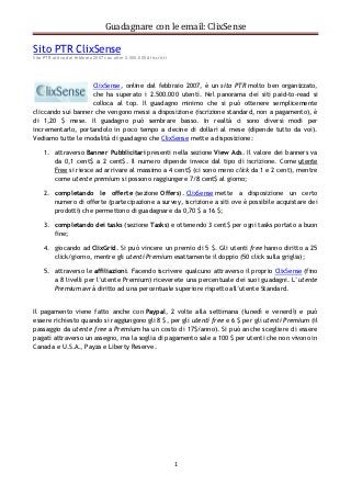 Guadagnare con le email: ClixSense

Sito PTR ClixSense
Sito PTR attivo dal febbraio 2007 con oltre 2.000.000 di iscritti




                    ClixSense, online dal febbraio 2007, è un sito PTR molto ben organizzato,
                    che ha superato i 2.500.000 utenti. Nel panorama dei siti paid-to-read si
                    colloca al top. Il guadagno minimo che si può ottenere semplicemente
cliccando sui banner che vengono messi a disposizione (iscrizione standard, non a pagamento), è
di 1,20 $ mese. Il guadagno può sembrare basso. In realtà ci sono diversi modi per
incrementarlo, portandolo in poco tempo a decine di dollari al mese (dipende tutto da voi).
Vediamo tutte le modalità di guadagno che ClixSense mette a disposizione:

     1. attraverso Banner Pubblicitari presenti nella sezione View Ads. Il valore dei banners va
        da 0,1 cent$ a 2 cent$. Il numero dipende invece dal tipo di iscrizione. Come utente
        Free si riesce ad arrivare al massimo a 4 cent$ (ci sono meno click da 1 e 2 cent), mentre
        come utente premium si possono raggiungere 7/8 cent$ al giorno;

     2. completando le offerte (sezione Offers). ClixSense mette a disposizione un certo
        numero di offerte (partecipazione a survey, iscrizione a siti ove è possibile acquistare dei
        prodotti) che permettono di guadagnare da 0,70 $ a 16 $;

     3. completando dei tasks (sezione Tasks) e ottenendo 3 cent$ per ogni tasks portato a buon
        fine;

     4. giocando ad ClixGrid. Si può vincere un premio di 5 $. Gli utenti free hanno diritto a 25
        click/giorno, mentre gli utenti Premium esattamente il doppio (50 click sulla griglia);

     5. attraverso le affiliazioni. Facendo iscrivere qualcuno attraverso il proprio ClixSense (fino
        a 8 livelli per l’utente Premium) riceverete una percentuale dei suoi guadagni. L’utente
        Premium avrà diritto ad una percentuale superiore rispetto all’utente Standard.


Il pagamento viene fatto anche con Paypal, 2 volte alla settimana (lunedì e venerdì) e può
essere richiesto quando si raggiungono gli 8 $, per gli utenti free e 6 $ per gli utenti Premium (il
passaggio da utente free a Premium ha un costo di 17$/anno). Si può anche scegliere di essere
pagati attraverso un assegno, ma la soglia di pagamento sale a 100 $ per utenti che non vivono in
Canada e U.S.A., Payza e Liberty Reserve.




                                                                    1
 