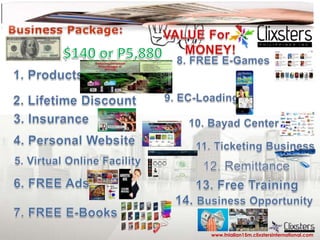 Business Package: VALUE For        MONEY! $140 or P5,880 8. FREE E-Games 1. Products 9. EC-Loading 2. Lifetime Discount 3. Insurance 10. Bayad Center  4. Personal Website 11. Ticketing Business 5. Virtual Online Facility 12. Remittance  6. FREE Ads 13. Free Training 14. Business Opportunity 7. FREE E-Books www.fniallan15m.clixstersinternational.com 
