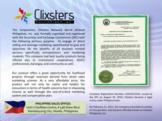 The Corporation, Clixsters Network World Alliance Philippines, Inc. was formally organized and registered with the Securities and Exchange Commission (SEC) with the following primary purpose:  To engage in direct selling and leverage marketing spearheaded its goal and objectives for the benefits of all business minded persons specifically entrepreneurs and marketing students. This company had best quality products being offered also to institutional cooperatives, NGO’s professionals, barangay, and community as well. ,[object Object],Our product offers a great opportunity for livelihood projects through revenues derived from direct sales marketing scheme. At a very affordable price, the product will not only be useful and helpful for consumers in terms of health concerns but in improving income as well through the one-of-a-kind marketing system and compensation plan. ,[object Object],Company Registration Number, CS201012262, issued by the SEC on August 10, 2010,Clixsters became a legal entity under Philippine laws.,[object Object],On February 11, 2011, the Company amended its articles of incorporation and became officially known as Clixsters Philippines, Inc. ,[object Object],PHILIPPINE SALES OFFICE:,[object Object],Unit U Facilities Centre, # 548 Shaw Blvd.,[object Object],MandaluyongCity, Manila, Philippines.,[object Object]