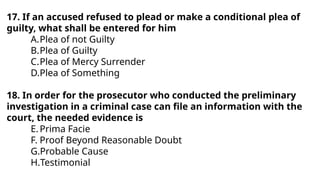 17. If an accused refused to plead or make a conditional plea of
guilty, what shall be entered for him
A.Plea of not Guilty
B.Plea of Guilty
C.Plea of Mercy Surrender
D.Plea of Something
18. In order for the prosecutor who conducted the preliminary
investigation in a criminal case can file an information with the
court, the needed evidence is
E.Prima Facie
F. Proof Beyond Reasonable Doubt
G.Probable Cause
H.Testimonial
 