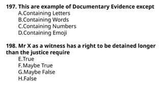 197. This are example of Documentary Evidence except
A.Containing Letters
B.Containing Words
C.Containing Numbers
D.Containing Emoji
198. Mr X as a witness has a right to be detained longer
than the justice require
E.True
F.Maybe True
G.Maybe False
H.False
 