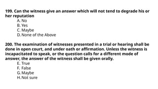 199. Can the witness give an answer which will not tend to degrade his or
her reputation
A. No
B. Yes
C. Maybe
D. None of the Above
200. The examination of witnesses presented in a trial or hearing shall be
done in open court, and under oath or affirmation. Unless the witness is
incapacitated to speak, or the question calls for a different mode of
answer, the answer of the witness shall be given orally.
E. True
F. False
G.Maybe
H.Not sure
 