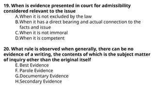 19. When is evidence presented in court for admissibility
considered relevant to the issue
A.When it is not excluded by the law
B.When it has a direct bearing and actual connection to the
facts and issue
C.When it is not immoral
D.When it is competent
20. What rule is observed when generally, there can be no
evidence of a writing, the contents of which is the subject matter
of inquiry other than the original itself
E.Best Evidence
F. Parole Evidence
G.Documentary Evidence
H.Secondary Evidence
 