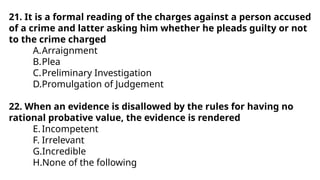 21. It is a formal reading of the charges against a person accused
of a crime and latter asking him whether he pleads guilty or not
to the crime charged
A.Arraignment
B.Plea
C.Preliminary Investigation
D.Promulgation of Judgement
22. When an evidence is disallowed by the rules for having no
rational probative value, the evidence is rendered
E.Incompetent
F. Irrelevant
G.Incredible
H.None of the following
 