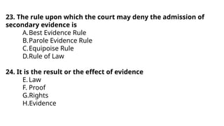 23. The rule upon which the court may deny the admission of
secondary evidence is
A.Best Evidence Rule
B.Parole Evidence Rule
C.Equipoise Rule
D.Rule of Law
24. It is the result or the effect of evidence
E.Law
F. Proof
G.Rights
H.Evidence
 