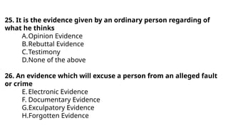 25. It is the evidence given by an ordinary person regarding of
what he thinks
A.Opinion Evidence
B.Rebuttal Evidence
C.Testimony
D.None of the above
26. An evidence which will excuse a person from an alleged fault
or crime
E.Electronic Evidence
F. Documentary Evidence
G.Exculpatory Evidence
H.Forgotten Evidence
 