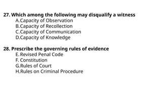 27. Which among the following may disqualify a witness
A.Capacity of Observation
B.Capacity of Recollection
C.Capacity of Communication
D.Capacity of Knowledge
28. Prescribe the governing rules of evidence
E.Revised Penal Code
F. Constitution
G.Rules of Court
H.Rules on Criminal Procedure
 