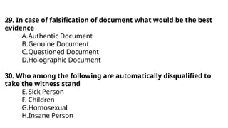 29. In case of falsification of document what would be the best
evidence
A.Authentic Document
B.Genuine Document
C.Questioned Document
D.Holographic Document
30. Who among the following are automatically disqualified to
take the witness stand
E.Sick Person
F. Children
G.Homosexual
H.Insane Person
 