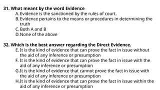 31. What meant by the word Evidence
A.Evidence is the sanctioned by the rules of court.
B.Evidence pertains to the means or procedures in determining the
truth
C.Both A and B
D.None of the above
32. Which is the best answer regarding the Direct Evidence.
E. It is the kind of evidence that can prove the fact in issue without
the aid of any inference or presumption
F. It is the kind of evidence that can prove the fact in issue with the
aid of any inference or presumption
G.It is the kind of evidence that cannot prove the fact in issue with
the aid of any inference or presumption
H.It is the kind of evidence that can prove the fact in issue within the
aid of any inference or presumption
 