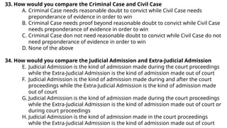 33. How would you compare the Criminal Case and Civil Case
A. Criminal Case needs reasonable doubt to convict while Civil Case needs
preponderance of evidence in order to win
B. Criminal Case needs proof beyond reasonable doubt to convict while Civil Case
needs preponderance of evidence in order to win
C. Criminal Case don not need reasonable doubt to convict while Civil Case do not
need preponderance of evidence in order to win
D. None of the above
34. How would you compare the Judicial Admission and Extra-Judicial Admission
E. Judicial Admission is the kind of admission made during the court proceedings
while the Extra-Judicial Admission is the kind of admission made out of court
F. Judicial Admission is the kind of admission made during and after the court
proceedings while the Extra-Judicial Admission is the kind of admission made
out of court
G. Judicial Admission is the kind of admission made during the court proceedings
while the Extra-Judicial Admission is the kind of admission made out of court or
during court proceedings
H. Judicial Admission is the kind of admission made in the court proceedings
while the Extra-Judicial Admission is the kind of admission made out of court
 