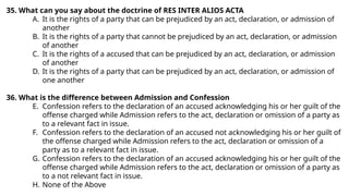 35. What can you say about the doctrine of RES INTER ALIOS ACTA
A. It is the rights of a party that can be prejudiced by an act, declaration, or admission of
another
B. It is the rights of a party that cannot be prejudiced by an act, declaration, or admission
of another
C. It is the rights of a accused that can be prejudiced by an act, declaration, or admission
of another
D. It is the rights of a party that can be prejudiced by an act, declaration, or admission of
one another
36. What is the difference between Admission and Confession
E. Confession refers to the declaration of an accused acknowledging his or her guilt of the
offense charged while Admission refers to the act, declaration or omission of a party as
to a relevant fact in issue.
F. Confession refers to the declaration of an accused not acknowledging his or her guilt of
the offense charged while Admission refers to the act, declaration or omission of a
party as to a relevant fact in issue.
G. Confession refers to the declaration of an accused acknowledging his or her guilt of the
offense charged while Admission refers to the act, declaration or omission of a party as
to a not relevant fact in issue.
H. None of the Above
 