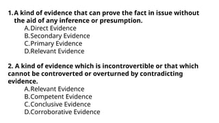 1.A kind of evidence that can prove the fact in issue without
the aid of any inference or presumption.
A.Direct Evidence
B.Secondary Evidence
C.Primary Evidence
D.Relevant Evidence
2. A kind of evidence which is incontrovertible or that which
cannot be controverted or overturned by contradicting
evidence.
A.Relevant Evidence
B.Competent Evidence
C.Conclusive Evidence
D.Corroborative Evidence
 