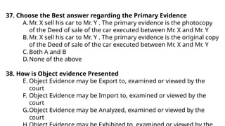 37. Choose the Best answer regarding the Primary Evidence
A.Mr. X sell his car to Mr. Y . The primary evidence is the photocopy
of the Deed of sale of the car executed between Mr. X and Mr. Y
B.Mr. X sell his car to Mr. Y . The primary evidence is the original copy
of the Deed of sale of the car executed between Mr. X and Mr. Y
C.Both A and B
D.None of the above
38. How is Object evidence Presented
E. Object Evidence may be Export to, examined or viewed by the
court
F. Object Evidence may be Import to, examined or viewed by the
court
G.Object Evidence may be Analyzed, examined or viewed by the
court
 