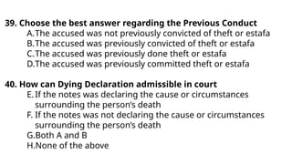 39. Choose the best answer regarding the Previous Conduct
A.The accused was not previously convicted of theft or estafa
B.The accused was previously convicted of theft or estafa
C.The accused was previously done theft or estafa
D.The accused was previously committed theft or estafa
40. How can Dying Declaration admissible in court
E.If the notes was declaring the cause or circumstances
surrounding the person’s death
F. If the notes was not declaring the cause or circumstances
surrounding the person’s death
G.Both A and B
H.None of the above
 