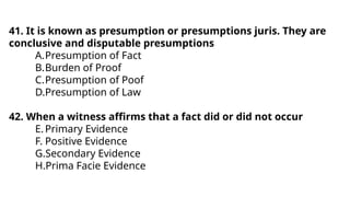 41. It is known as presumption or presumptions juris. They are
conclusive and disputable presumptions
A.Presumption of Fact
B.Burden of Proof
C.Presumption of Poof
D.Presumption of Law
42. When a witness affirms that a fact did or did not occur
E.Primary Evidence
F. Positive Evidence
G.Secondary Evidence
H.Prima Facie Evidence
 