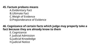 45. Factum probans means
A.Evidentiary Fact
B.Ultimate Fact
C.Weigh of Evidence
D.Preponderance of Evidence
46. Cognizance of certain facts which judge may properly take a
fact because they are already know to them
E.Cognizance
F. Judicial Admission
G.Judicial Knowledge
H.Judicial Notice
 